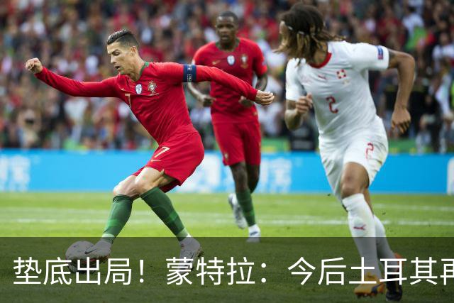 垫底出局！蒙特拉：今后土耳其再进世界杯绝对不用再等24年