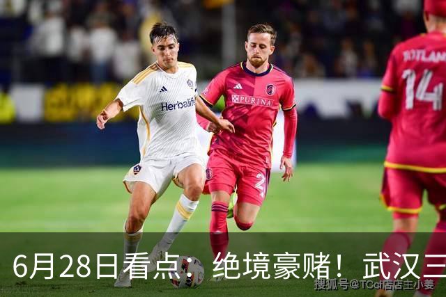 6月28日看点：绝境豪赌！武汉三镇租来三位前国脚，这支降级队真能起死回生？